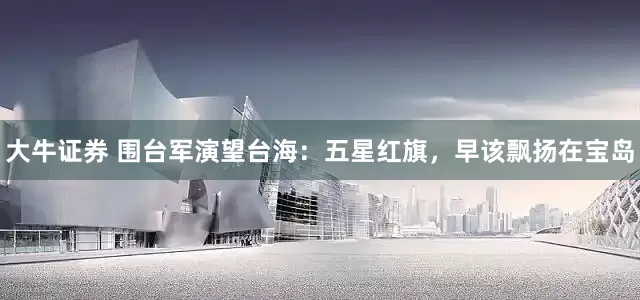 大牛证券 围台军演望台海：五星红旗，早该飘扬在宝岛