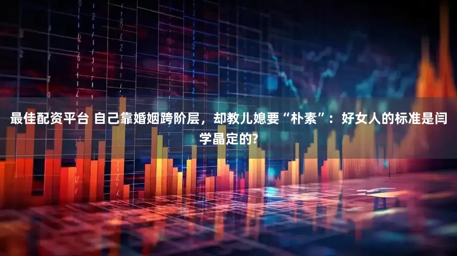 最佳配资平台 自己靠婚姻跨阶层，却教儿媳要“朴素”：好女人的标准是闫学晶定的?