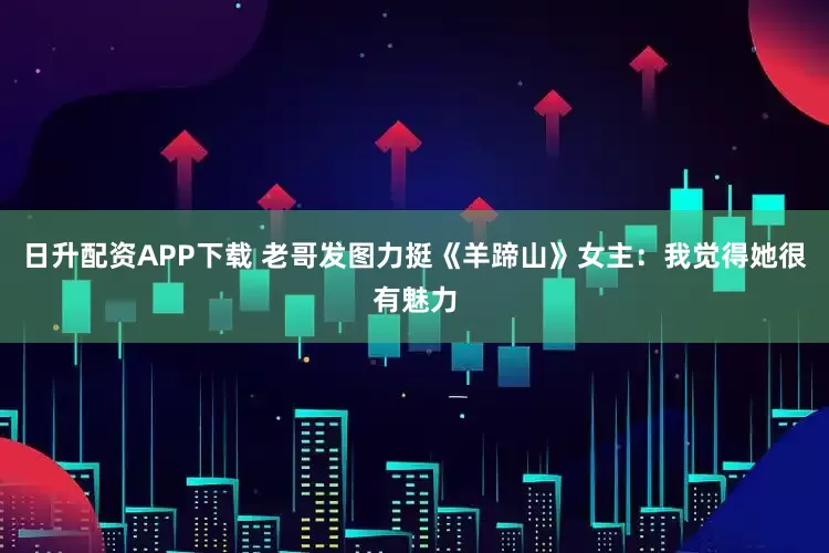 日升配资APP下载 老哥发图力挺《羊蹄山》女主：我觉得她很有魅力