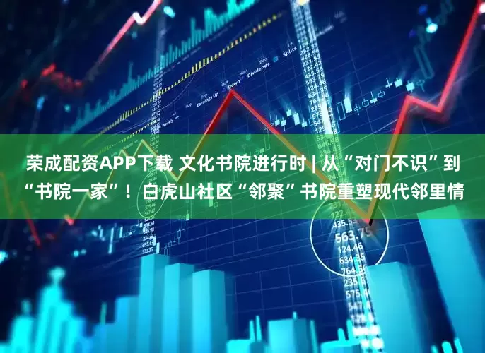 荣成配资APP下载 文化书院进行时 | 从“对门不识”到“书院一家”！白虎山社区“邻聚”书院重塑现代邻里情