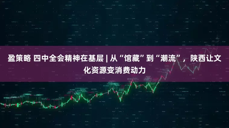 盈策略 四中全会精神在基层 | 从“馆藏”到“潮流”，陕西让文化资源变消费动力