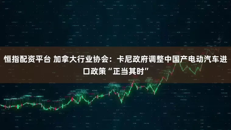 恒指配资平台 加拿大行业协会：卡尼政府调整中国产电动汽车进口政策“正当其时”