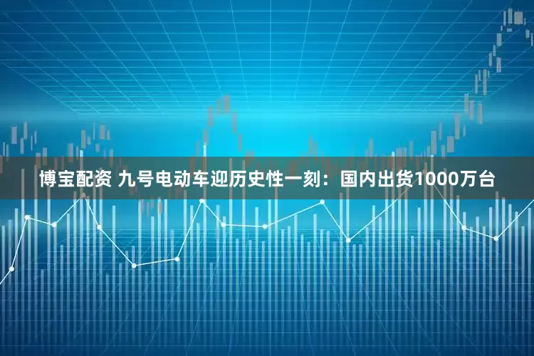 博宝配资 九号电动车迎历史性一刻：国内出货1000万台