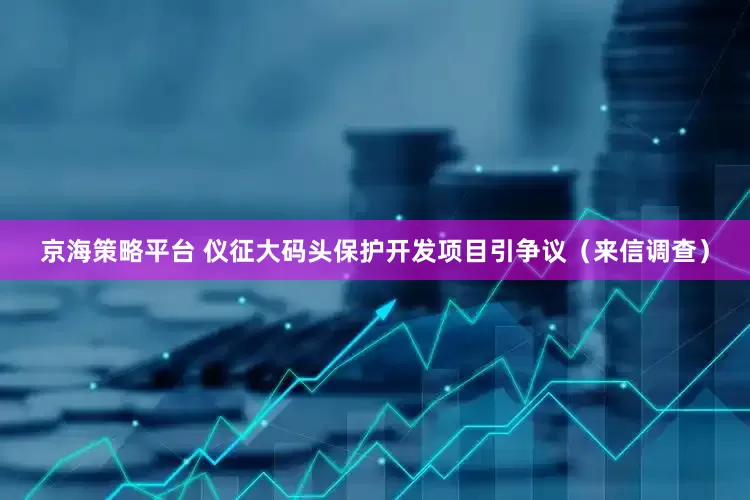 京海策略平台 仪征大码头保护开发项目引争议（来信调查）