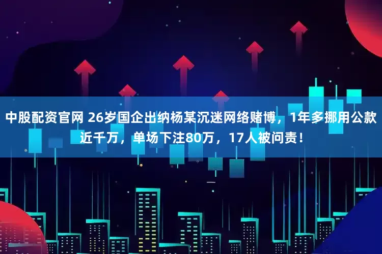 中股配资官网 26岁国企出纳杨某沉迷网络赌博，1年多挪用公款近千万，单场下注80万，17人被问责！