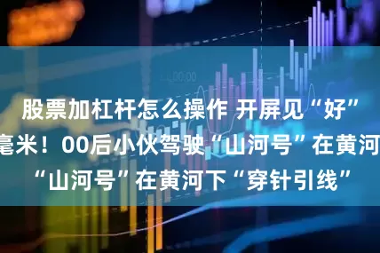 股票加杠杆怎么操作 开屏见“好”｜误差仅十几毫米！00后小伙驾驶“山河号”在黄河下“穿针引线”