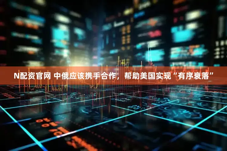 N配资官网 中俄应该携手合作，帮助美国实现“有序衰落”