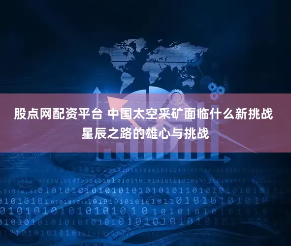 股点网配资平台 中国太空采矿面临什么新挑战 星辰之路的雄心与挑战