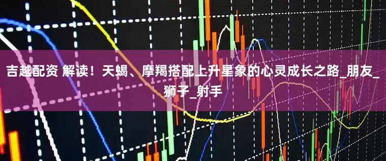 吉越配资 解读！天蝎、摩羯搭配上升星象的心灵成长之路_朋友_狮子_射手