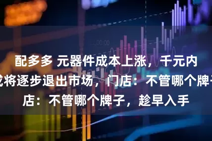 配多多 元器件成本上涨，千元内的智能手机或将逐步退出市场，门店：不管哪个牌子，趁早入手