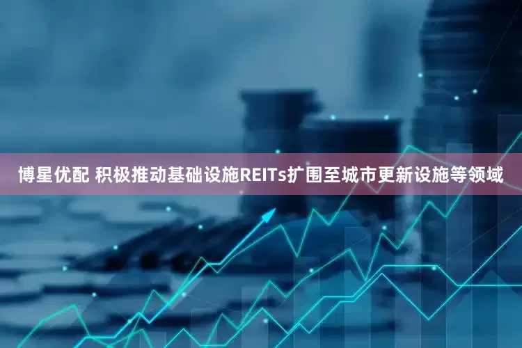 博星优配 积极推动基础设施REITs扩围至城市更新设施等领域