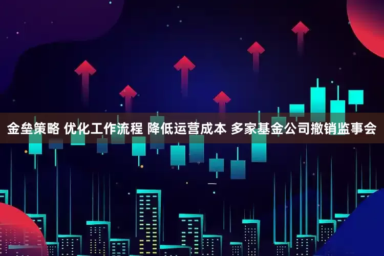 金垒策略 优化工作流程 降低运营成本 多家基金公司撤销监事会